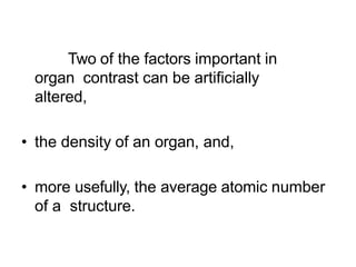 Two of the factors important in
organ contrast can be artificially
altered,
• the density of an organ, and,
• more usefully, the average atomic number
of a structure.
 