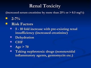 Renal Toxicity  (increased serum creatinine by more than 25% or > 0.5 mg%)   2-7%  Risk Factors  5 - 10 fold increase with pre-existing renal insufficiency (increased creatinine)  Dehydration  CHF  Age > 70  Taking nephrotoxic drugs (nonsteroidal inflammatory agents, gentomycin etc.)  