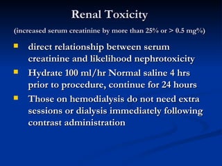 Renal Toxicity  (increased serum creatinine by more than 25% or > 0.5 mg%)   direct relationship between serum creatinine and likelihood nephrotoxicity  Hydrate 100 ml/hr Normal saline 4 hrs prior to procedure, continue for 24 hours  Those on hemodialysis do not need extra sessions or dialysis immediately following contrast administration   