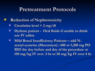 Pretreatment Protocols Reduction of Nephrotoxicity Creatinine level > 2 mg/dl Hydrate patient -  Oral fluids if unable to drink use IV saline Mild Renal Insufficiency Patients – add N-acetyl-cysteine (Mucomyst) : 600 or 1,200 mg PO BID the day before and day of the procedure or 150 mg/kg IV over .5 hr or 50 mg/kg IV over 4 hr   
