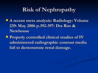 Risk of Nephropathy A recent meta analysis: Radiology: Volume 239: May 2006 p.392-397: Drs Rao & Newhouse Properly controlled clinical studies of IV administered radiographic contrast media fail to demonstrate renal damage. 