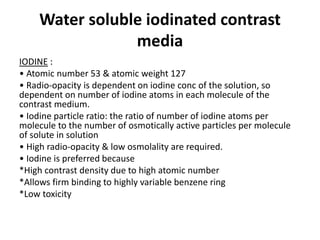 Water soluble iodinated contrast
media
IODINE :
• Atomic number 53 & atomic weight 127
• Radio-opacity is dependent on iodine conc of the solution, so
dependent on number of iodine atoms in each molecule of the
contrast medium.
• Iodine particle ratio: the ratio of number of iodine atoms per
molecule to the number of osmotically active particles per molecule
of solute in solution
• High radio-opacity & low osmolality are required.
• Iodine is preferred because
*High contrast density due to high atomic number
*Allows firm binding to highly variable benzene ring
*Low toxicity
 