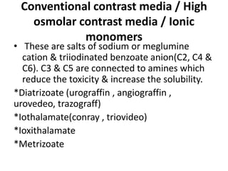 Conventional contrast media / High
osmolar contrast media / Ionic
monomers
• These are salts of sodium or meglumine
cation & triiodinated benzoate anion(C2, C4 &
C6). C3 & C5 are connected to amines which
reduce the toxicity & increase the solubility.
*Diatrizoate (urograffin , angiograffin ,
urovedeo, trazograff)
*Iothalamate(conray , triovideo)
*Ioxithalamate
*Metrizoate
 
