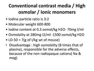 Conventional contrast media / High
osmolar / Ionic monomers
• Iodine particle ratio is 3:2
• Molecular weight 600-800
• Iodine content at 0.3 osmol/kg H2O- 70mg I/ml
• Osmolality at 280mg I2/ml -1500 osmol/kg H2O
• LD-50 = 7(g of I/kg wt of mouse)
• Disadvantage : high osmolality (8 times that of
plasma), responsible for the adverse effects,
because of the non radiopaque cations( Na &
meg)
 