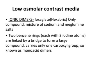 Low osmolar contrast media
• IONIC DIMERS- Ioxaglate(Hexabrix) Only
compound, mixture of sodium and meglumine
salts
• Two benzene rings (each with 3 iodine atoms)
are linked by a bridge to form a large
compound, carries only one carboxyl group, so
known as monoacid dimers
 