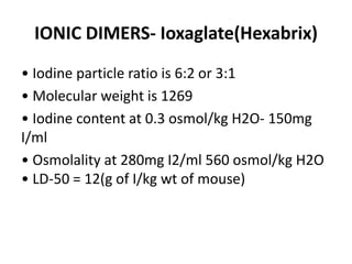 IONIC DIMERS- Ioxaglate(Hexabrix)
• Iodine particle ratio is 6:2 or 3:1
• Molecular weight is 1269
• Iodine content at 0.3 osmol/kg H2O- 150mg
I/ml
• Osmolality at 280mg I2/ml 560 osmol/kg H2O
• LD-50 = 12(g of I/kg wt of mouse)
 