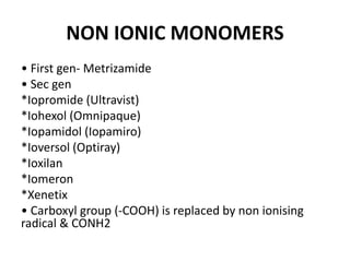 NON IONIC MONOMERS
• First gen- Metrizamide
• Sec gen
*Iopromide (Ultravist)
*Iohexol (Omnipaque)
*Iopamidol (Iopamiro)
*Ioversol (Optiray)
*Ioxilan
*Iomeron
*Xenetix
• Carboxyl group (-COOH) is replaced by non ionising
radical & CONH2
 