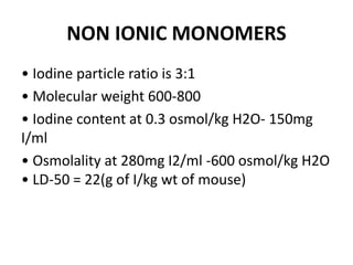 NON IONIC MONOMERS
• Iodine particle ratio is 3:1
• Molecular weight 600-800
• Iodine content at 0.3 osmol/kg H2O- 150mg
I/ml
• Osmolality at 280mg I2/ml -600 osmol/kg H2O
• LD-50 = 22(g of I/kg wt of mouse)
 
