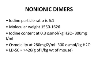 NONIONIC DIMERS
• Iodine particle ratio is 6:1
• Molecular weight 1550-1626
• Iodine content at 0.3 osmol/kg H2O- 300mg
I/ml
• Osmolality at 280mgI2/ml -300 osmol/kg H2O
• LD-50 = >>26(g of I/kg wt of mouse)
 