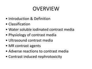 OVERVIEW
• Introduction & Definition
• Classification
• Water soluble iodinated contrast media
• Physiology of contrast media
• Ultrasound contrast media
• MR contrast agents
• Adverse reactions to contrast media
• Contrast induced nephrotoxicity
 