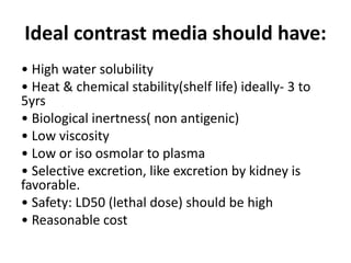 Ideal contrast media should have:
• High water solubility
• Heat & chemical stability(shelf life) ideally- 3 to
5yrs
• Biological inertness( non antigenic)
• Low viscosity
• Low or iso osmolar to plasma
• Selective excretion, like excretion by kidney is
favorable.
• Safety: LD50 (lethal dose) should be high
• Reasonable cost
 
