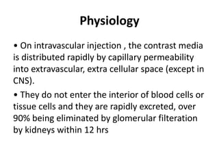 Physiology
• On intravascular injection , the contrast media
is distributed rapidly by capillary permeability
into extravascular, extra cellular space (except in
CNS).
• They do not enter the interior of blood cells or
tissue cells and they are rapidly excreted, over
90% being eliminated by glomerular filteration
by kidneys within 12 hrs
 