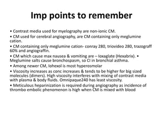Imp points to remember
• Contrast media used for myelography are non-ionic CM.
• CM used for cerebral angiography, are CM containing only meglumine
cation.
• CM containing only meglumine cation- conray 280, triovideo 280, trazograff
60% and angiograffin.
• CM which cause max nausea & vomiting are – Ioxaglate (Hexabrix). •
Meglumine salts cause bronchospasm, so CI in bronchial asthma.
• Among newer CM, Iohexol is most hyperosmolar
• Viscosity increases as conc increases & tends to be higher for big sized
molecules (dimers). High viscosity interferes with mixing of contrast media
with plasma & body fluids. Omnipaque240 has least viscosity.
• Meticulous heparinization is required during angiography as incidence of
thrombo embolic phenomenon is high when CM is mixed with blood
 