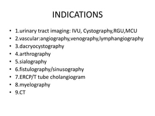 INDICATIONS
• 1.urinary tract imaging: IVU, Cystography,RGU,MCU
• 2.vascular:angiography,venography,lymphangiography
• 3.dacryocystography
• 4.arthrography
• 5.sialography
• 6.fistulography/sinusography
• 7.ERCP/T tube cholangiogram
• 8.myelography
• 9.CT
 