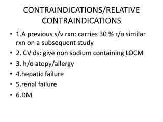 CONTRAINDICATIONS/RELATIVE
CONTRAINDICATIONS
• 1.A previous s/v rxn: carries 30 % r/o similar
rxn on a subsequent study
• 2. CV ds: give non sodium containing LOCM
• 3. h/o atopy/allergy
• 4.hepatic failure
• 5.renal failure
• 6.DM
 