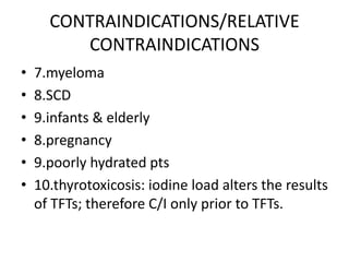 CONTRAINDICATIONS/RELATIVE
CONTRAINDICATIONS
• 7.myeloma
• 8.SCD
• 9.infants & elderly
• 8.pregnancy
• 9.poorly hydrated pts
• 10.thyrotoxicosis: iodine load alters the results
of TFTs; therefore C/I only prior to TFTs.
 