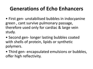Generations of Echo Enhancers
• First gen- unstabilised bubbles in indocyanine
green , cant survive pulmonary passage,
therefore used only for cardiac & large vein
study.
• Second gen- longer lasting bubbles coated
with shells of protein, lipids or synthetic
polymers.
• Third gen- encapsulated emulsions or bubbles,
offer high reflectivity.
 