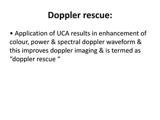 Doppler rescue:
• Application of UCA results in enhancement of
colour, power & spectral doppler waveform &
this improves doppler imaging & is termed as
“doppler rescue “
 