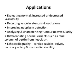 Applications
• Evaluating normal, increased or decreased
vascularity.
• Detecting vascular stenosis & occlusions
• Improving neoplasm detection
• Analysing & characterizing tumour neovascularity
• Differentiating normal variants such as renal
column of bertin from neoplasm.
• Echocardiography – cardiac cavities, valves,
coronary artery & myocardial viability
 