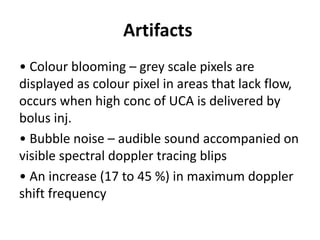 Artifacts
• Colour blooming – grey scale pixels are
displayed as colour pixel in areas that lack flow,
occurs when high conc of UCA is delivered by
bolus inj.
• Bubble noise – audible sound accompanied on
visible spectral doppler tracing blips
• An increase (17 to 45 %) in maximum doppler
shift frequency
 