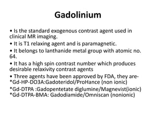 Gadolinium
• Is the standard exogenous contrast agent used in
clinical MR imaging.
• It is T1 relaxing agent and is paramagnetic.
• It belongs to lanthanide metal group with atomic no.
64.
• It has a high spin contrast number which produces
desirable relaxivity contrast agents
• Three agents have been approved by FDA, they are-
*Gd-HP-DO3A:Gadoteridol/ProHance (non ionic)
*Gd-DTPA :Gadopentetate diglumine/Magnevist(ionic)
*Gd-DTPA-BMA: Gadodiamide/Omniscan (nonionic)
 