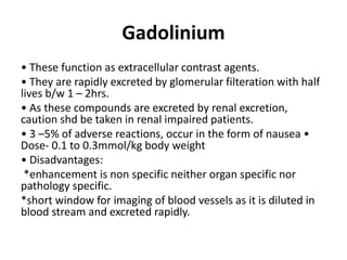 Gadolinium
• These function as extracellular contrast agents.
• They are rapidly excreted by glomerular filteration with half
lives b/w 1 – 2hrs.
• As these compounds are excreted by renal excretion,
caution shd be taken in renal impaired patients.
• 3 –5% of adverse reactions, occur in the form of nausea •
Dose- 0.1 to 0.3mmol/kg body weight
• Disadvantages:
*enhancement is non specific neither organ specific nor
pathology specific.
*short window for imaging of blood vessels as it is diluted in
blood stream and excreted rapidly.
 