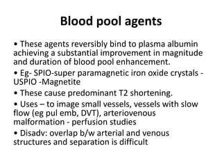 Blood pool agents
• These agents reversibly bind to plasma albumin
achieving a substantial improvement in magnitude
and duration of blood pool enhancement.
• Eg- SPIO-super paramagnetic iron oxide crystals -
USPIO -Magnetite
• These cause predominant T2 shortening.
• Uses – to image small vessels, vessels with slow
flow (eg pul emb, DVT), arteriovenous
malformation - perfusion studies
• Disadv: overlap b/w arterial and venous
structures and separation is difficult
 