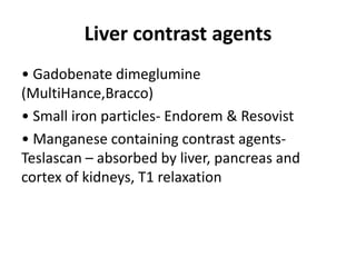 Liver contrast agents
• Gadobenate dimeglumine
(MultiHance,Bracco)
• Small iron particles- Endorem & Resovist
• Manganese containing contrast agents-
Teslascan – absorbed by liver, pancreas and
cortex of kidneys, T1 relaxation
 