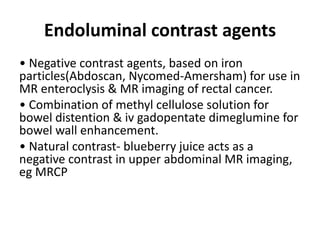 Endoluminal contrast agents
• Negative contrast agents, based on iron
particles(Abdoscan, Nycomed-Amersham) for use in
MR enteroclysis & MR imaging of rectal cancer.
• Combination of methyl cellulose solution for
bowel distention & iv gadopentate dimeglumine for
bowel wall enhancement.
• Natural contrast- blueberry juice acts as a
negative contrast in upper abdominal MR imaging,
eg MRCP
 