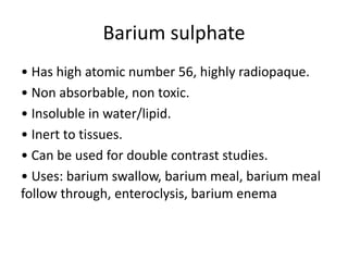 Barium sulphate
• Has high atomic number 56, highly radiopaque.
• Non absorbable, non toxic.
• Insoluble in water/lipid.
• Inert to tissues.
• Can be used for double contrast studies.
• Uses: barium swallow, barium meal, barium meal
follow through, enteroclysis, barium enema
 