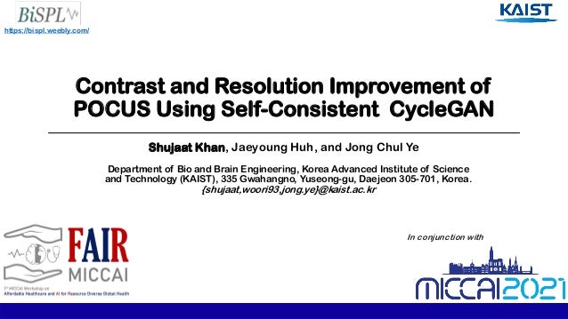 Contrast and Resolution Improvement of
POCUS Using Self-Consistent CycleGAN
Shujaat Khan, Jaeyoung Huh, and Jong Chul Ye
Department of Bio and Brain Engineering, Korea Advanced Institute of Science
and Technology (KAIST), 335 Gwahangno, Yuseong-gu, Daejeon 305-701, Korea.
{shujaat,woori93,jong.ye}@kaist.ac.kr
https://bispl.weebly.com/
In conjunction with
 