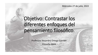 Objetivo: Contrastar los
diferentes enfoques del
pensamiento filosófico.
Profesora Alejandra Ortega Garrido
Filosofía NM4
Miércoles 27 de julio, 2022
 