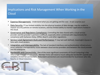 Implications and Risk Management When Working in the
Cloud

• Expense Management: Understand what you are getting and the cost – it can surprise you!
• Data Security: IT has limited visibility into the physical location of data storage, may be unable to
   impose security policies on remote locations, and has limited ability to monitor applications hosted in
   the cloud.
• Governance and Regulatory Compliance: Controlling the data shared with a cloud service
   provider and the provider’s partners is difficult, especially when combined with requirements for
   compliance with Sarbanes-Oxley, HIPAA, Basel II, and other regulations.
• Service-Level Agreement (SLA) and Performance: IT may lack well-defined, meaningful clauses in
   SLAs with cloud vendors.
• Integration and Interoperability: The lack of standard interfaces and authentication infrastructure
   poses potential interoperability issues between cloud service providers and between the cloud provider
   and the enterprise.
• Bandwidth and Connectivity: One of the most significant constraints of Cloud Computing is the
   reliance on Internet Infrastructure. Member Firms will need to insure adequate bandwidth (speed) and
   reliabiltiy of Internet connections. Redundant connections are recommended for businesses who rely
   heavily on Cloud resources.




                                                                                                             10
 