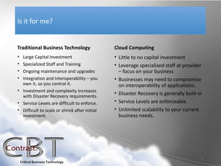 Is it for me?


Traditional Business Technology                Cloud Computing
• Large Capital Investment                     • Little to no capital investment
• Specialized Staff and Training               • Leverage specialized staff at provider
• Ongoing maintenance and upgrades               – focus on your business
• Integration and Interoperability – you       • Businesses may need to compromise
  own it, so you control it.                     on interoperability of applications.
• Investment and complexity increases
                                               • Disaster Recovery is generally built-in
  with Disaster Recovery requirements.
• Service Levels are difficult to enforce.     • Service Levels are enforceable.
• Difficult to scale or shrink after initial   • Unlimited scalability to your current
  investment.                                    business needs.




                                                                                       11
 