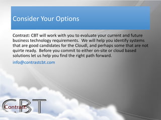 Consider Your Options

Contrast: CBT will work with you to evaluate your current and future
business technology requirements. We will help you identify systems
that are good candidates for the Cloudl, and perhaps some that are not
quirte ready. Before you commit to either on-site or cloud based
solutions let us help you find the right path forward.
info@contrastcbt.com
 