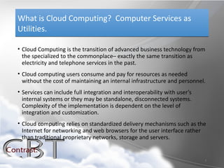 What is Cloud Computing? Computer Services as
Utilities.

• Cloud Computing is the transition of advanced business technology from
  the specialized to the commonplace– exactly the same transition as
  electricity and telephone services in the past.
• Cloud computing users consume and pay for resources as needed
  without the cost of maintaining an internal infrastructure and personnel.
• Services can include full integration and interoperability with user’s
  internal systems or they may be standalone, disconnected systems.
  Complexity of the implementation is dependent on the level of
  integration and customization.
• Cloud computing relies on standardized delivery mechanisms such as the
  Internet for networking and web browsers for the user interface rather
  than traditional proprietary networks, storage and servers.


                                                                           2
 