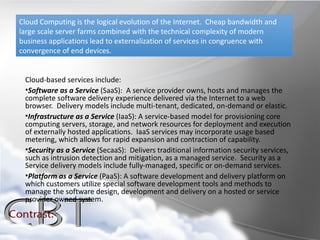Cloud Computing is the logical evolution of the Internet. Cheap bandwidth and
large scale server farms combined with the technical complexity of modern
business applications lead to externalization of services in congruence with
convergence of end devices.


 Cloud-based services include:
 •Software as a Service (SaaS): A service provider owns, hosts and manages the
 complete software delivery experience delivered via the Internet to a web
 browser. Delivery models include multi-tenant, dedicated, on-demand or elastic.
 •Infrastructure as a Service (IaaS): A service-based model for provisioning core
 computing servers, storage, and network resources for deployment and execution
 of externally hosted applications. IaaS services may incorporate usage based
 metering, which allows for rapid expansion and contraction of capability.
 •Security as a Service (SecaaS): Delivers traditional information security services,
 such as intrusion detection and mitigation, as a managed service. Security as a
 Service delivery models include fully-managed, specific or on-demand services.
 •Platform as a Service (PaaS): A software development and delivery platform on
 which customers utilize special software development tools and methods to
 manage the software design, development and delivery on a hosted or service
 provider owned system.
 
