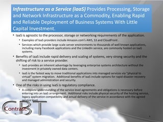Infrastructure as a Service (IaaS) Provides Processing, Storage
and Network Infrastructure as a Commodity, Enabling Rapid
and Reliable Deployment of Business Systems With Little
Capital Investment.
• IaaS is agnostic to the processor, storage or networking requirements of the application.
    • Examples of IaaS providers include Amazon.com’s AWS, S3 and CloudFront .
    • Services which provide large scale server environments to thousands of well known applications,
      including many Facebook applications and the LinkedIn service, are commonly hosted on IaaS
      systems.
• Benefits of IaaS include rapid delivery and scaling of systems, very strong security and the
  shifting of risk to a service provider.
    • IaaS provides an inherent advantage by leveraging enterprise systems architecture without the
      investment in privately owned data centers.
    • IaaS is the fastest way to move traditional applications into managed services via “physical to
      virtual” system migration. Additional benefits of IaaS include options for rapid disaster recovery
      and managed administration and security.
• One of the risks in using IaaS is regulatory compliance.
    • A complete understanding of the service level agreements and obligations is necessary before
      entering into an IaaS arrangement. Additional risks include physical security of the hosting service,
      legacy application compatibility and actual delivery of the service in accordance with the agreed
      service level.




                                                                                                              6
 
