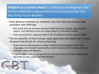 Platform as a Service (PaaS) is a Software Development and
Delivery Method Designed Around Cloud Computing That
May Bring Future Benefits
• PaaS delivery methods are relatively new, but there are several large
  providers with offerings.
   • Microsoft (Azure), Amazon (Amazon Web Services), Google (App Engine),
     Joyent and Salesforce.com are major players in the PaaS market.
   • PaaS accounted for approximately 1.5% of software market sales in 2009.
• The key benefits of PaaS include rapid application development in a form
  designed specifically for cloud computing.
   • PaaS software development utilizes traditional development tools and
     languages, but include functionality meant to abstract the various layers of
     software, data and delivery.
   • PaaS development is non-specific to end-user device and PaaS applications
     will work on any supported web browser.




                                                                                    7
 