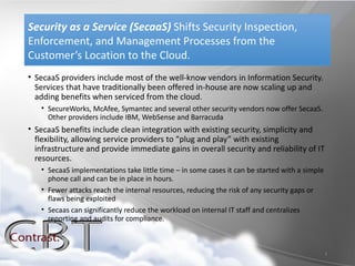 Security as a Service (SecaaS) Shifts Security Inspection,
Enforcement, and Management Processes from the
Customer’s Location to the Cloud.
• SecaaS providers include most of the well-know vendors in Information Security.
  Services that have traditionally been offered in-house are now scaling up and
  adding benefits when serviced from the cloud.
   • SecureWorks, McAfee, Symantec and several other security vendors now offer SecaaS.
     Other providers include IBM, WebSense and Barracuda
• SecaaS benefits include clean integration with existing security, simplicity and
  flexibility, allowing service providers to “plug and play” with existing
  infrastructure and provide immediate gains in overall security and reliability of IT
  resources.
   • SecaaS implementations take little time – in some cases it can be started with a simple
     phone call and can be in place in hours.
   • Fewer attacks reach the internal resources, reducing the risk of any security gaps or
     flaws being exploited
   • Secaas can significantly reduce the workload on internal IT staff and centralizes
     reporting and audits for compliance.



                                                                                               8
 