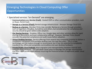 Emerging Technologies in Cloud Computing Offer
Opportunities

• Specialized services “on-Demand” are emerging.
   • Communications as a Service (CaaS): Hosted VOIP or other communication providers, such
     as Skype, Nortel CaaS.
   • Storage as a Service (STaaS): Rented storage infrastructure – Amazon Storage Cloud (S3)
   • Backup as a Service: Member Firms may consider Backup as a Service through providers
     such as SugarSync, DropBox, ZumoDrive and others, but consideration for compliance and
     security should be given before wide adoption.
   • File Sharing Services: Dropbox, Office Live, Google Apps and other services allow for rapid
     sharing of documents and even collaborative editingl. However, Member Firms should
     consider the potential compliance and audit issues before adoption.
   • Virtual Desktop Services: Service offerings from several new companies promise to deliver a
     completely transparent and portable desktop over the next few years. This is a new
     technology and not mature enough to recommend, but it has the potential to completely
     transform the office and completely commoditize end user desktop hardware.
   • Private/Public Cloud Hybrids allow migration and interoperability between internal and
     external cloud networks. This will allow Cloud users to leverage the storage requirements
     that their applications need without incurring the financial burden of expensive public cloud
     storage.




                                                                                                 9
 
