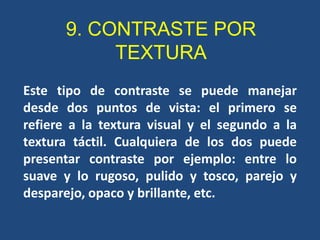 9. CONTRASTE POR
            TEXTURA
Este tipo de contraste se puede manejar
desde dos puntos de vista: el primero se
refiere a la textura visual y el segundo a la
textura táctil. Cualquiera de los dos puede
presentar contraste por ejemplo: entre lo
suave y lo rugoso, pulido y tosco, parejo y
desparejo, opaco y brillante, etc.
 