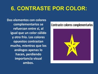 6. CONTRASTE POR COLOR:
Dos elementos con colores
    complementarios se
    refuerzan entre sí, al
  igual que un color cálido
   y otro frío. Los colores
    opuestos contrastan
  mucho, mientras que los
     análogos apenas lo
      hacen, perdiendo
     importancia visual
           ambos.
 