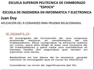 ESCUELA SUPERIOR PELITECNICA DE CHIMBORAZO
“ESPOCH”
ESCUELA DE INGENIERIA EN INFORMATICA Y ELECTRONICA

Juan Duy
APLICACIÓN DEL R-COMANDES PARA PRUEBAS RELACIONADAS.
Para comprender mejor veremos un ejemplo:

 