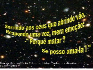 Sorrindo aos céus que abrindo vão. Responde uma voz, mera emoção: -" Porquê matar ? Se posso amá-la ! " 