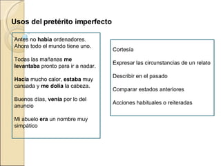 Cortesía Expresar las circunstancias de un relato Describir en el pasado Comparar estados anteriores Acciones habituales o reiteradas Antes no había ordenadores. Ahora todo el mundo tiene uno. Todas las mañanas me levantaba pronto para ir a nadar. Hacía mucho calor, estaba muy cansada y me dolía la cabeza. Buenos días, venía por lo del anuncio Mi abuelo era un nombre muy simpático Usos del pretérito imperfecto