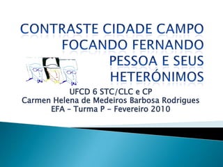 ContrasteCidade Campo Focando Fernando Pessoa e seus heterónimos UFCD 6 STC/CLC e CP Carmen Helena de Medeiros Barbosa Rodrigues EFA – Turma P - Fevereiro 2010  