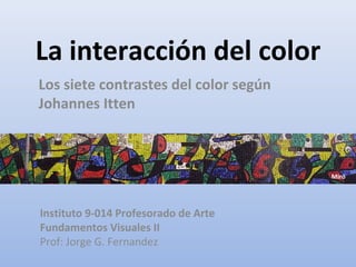 La interacción del color Los siete contrastes del color según Johannes Itten Instituto 9-014 Profesorado de Arte Fundamentos Visuales II Prof: Jorge G. Fernandez Miró 