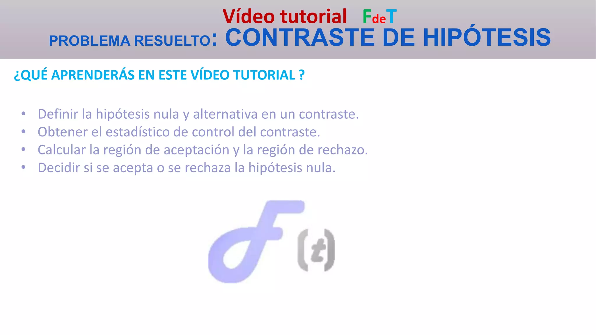 Vídeo tutorial FdeT
PROBLEMA RESUELTO: CONTRASTE DE HIPÓTESIS
¿QUÉ APRENDERÁS EN ESTE VÍDEO TUTORIAL ?
• Definir la hipótesis nula y alternativa en un contraste.
• Obtener el estadístico de control del contraste.
• Calcular la región de aceptación y la región de rechazo.
• Decidir si se acepta o se rechaza la hipótesis nula.
 