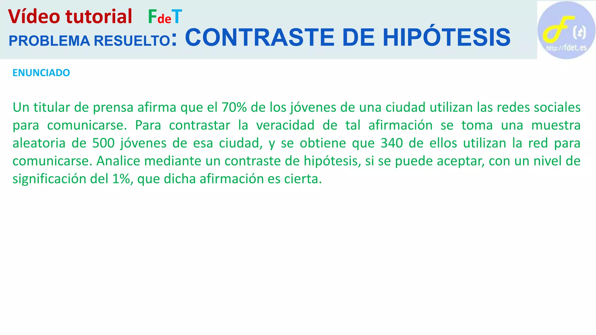 Vídeo tutorial FdeT
PROBLEMA RESUELTO: CONTRASTE DE HIPÓTESIS
ENUNCIADO
Un titular de prensa afirma que el 70% de los jóvenes de una ciudad utilizan las redes sociales
para comunicarse. Para contrastar la veracidad de tal afirmación se toma una muestra
aleatoria de 500 jóvenes de esa ciudad, y se obtiene que 340 de ellos utilizan la red para
comunicarse. Analice mediante un contraste de hipótesis, si se puede aceptar, con un nivel de
significación del 1%, que dicha afirmación es cierta.
 